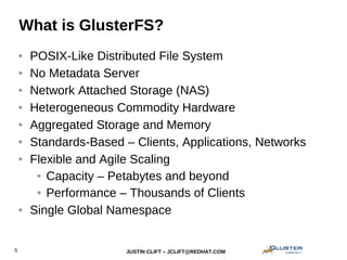 JUSTIN CLIFT – JCLIFT@REDHAT.COM5
What is GlusterFS?
● POSIX-Like Distributed File System
● No Metadata Server
● Network Attached Storage (NAS)
● Heterogeneous Commodity Hardware
● Aggregated Storage and Memory
● Standards-Based – Clients, Applications, Networks
● Flexible and Agile Scaling
● Capacity – Petabytes and beyond
● Performance – Thousands of Clients
● Single Global Namespace
 