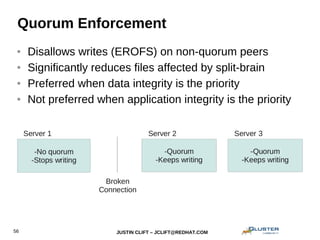 JUSTIN CLIFT – JCLIFT@REDHAT.COM56
Quorum Enforcement
● Disallows writes (EROFS) on non-quorum peers
● Significantly reduces files affected by split-brain
● Preferred when data integrity is the priority
● Not preferred when application integrity is the priority
 