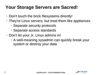 JUSTIN CLIFT – JCLIFT@REDHAT.COM57
Your Storage Servers are Sacred!
● Don't touch the brick filesystems directly!
● They're Linux servers, but treat them like appliances
● Separate security protocols
● Separate access standards
● Don't let your Jr. Linux admins in!
● A well-meaning sysadmin can quickly break your
system or destroy your data
 