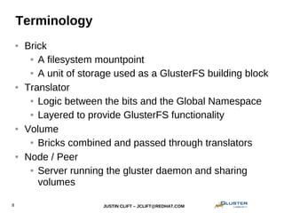 JUSTIN CLIFT – JCLIFT@REDHAT.COM8
Terminology
● Brick
● A filesystem mountpoint
● A unit of storage used as a GlusterFS building block
● Translator
● Logic between the bits and the Global Namespace
● Layered to provide GlusterFS functionality
● Volume
● Bricks combined and passed through translators
● Node / Peer
● Server running the gluster daemon and sharing
volumes
 