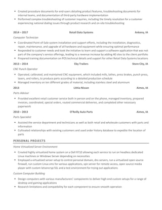  Created procedure documents for end-users detailing product features, troubleshooting documents for
internal teams, and documentation of third-party hardware implementation
 Performed complex troubleshooting of customer inquiries, including the timely resolution for a customer
experiencing national dialing issues through product research and on-site troubleshooting
2014 – 2017 Retail Data Systems Ankeny, IA
Computer Technician
 Coordinated Point-of-Sale system installation and support efforts, including the installation, diagnostics,
repair, maintenance, and upgrade of all hardware and equipment while ensuring optimal performance
 Responded to customer needs and took the initiative to learn and support a software application that was not
part of the company’s service offerings, leading to a revenue increase by adding 40 sites to the client portfolio
 Prepared training documentation on POS technical details and support for other Retail Data Systems locations
2013 – 2014 Eby Trailers Store City, IA
CNC Punch Operator
 Operated, calibrated, and maintained CNC equipment, which included mills, lathes, press brakes, punch press,
lasers, and rollers, to produce parts according to a detailed production schedule
 Managed inventory on ten different grades of material, including stainless steel and aluminum
2013 Lithia Nissan Aimes, IA
Parts Advisor
 Provided excellent retail customer service both in person and on the phone, managed inventory, prepared
invoices, coordinated, special orders, routed commercial deliveries, and completed other necessary
paperwork
2010 – 2013 O’Reilly Auto Parts Aimes, IA
Parts Specialist
 Assisted the service department and technicians as well as both retail and wholesale customers with parts and
information
 Cultivated relationships with existing customers and used order history database to expedite the location of
parts
PERSONAL PROJECTS
Home Virtualized Server Environment
 Created highly virtualized home system on a Dell R710 allowing each service to run on headless dedicated
Linux machines or Windows Server depending on necessities
 Employed a virtualized server setup to control personal domain, dns servers, run a virtualized open source
firewall, run custom Linux vms for various applications, vpn server for remote access, open source media
player with custom letsencryp SSL and a test environment for trying out applications
Custom Computer Building
 Design computers with various manufacturers’ components to deliver high-end custom setups for a range of
desktop and gaming applications
 Research limitations and compatibility for each component to ensure smooth operation
 