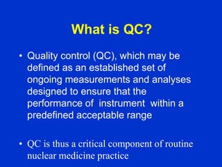 • Quality control (QC), which may be
defined as an established set of
ongoing measurements and analyses
designed to ensure that the
performance of instrument within a
predefined acceptable range
• QC is thus a critical component of routine
nuclear medicine practice
What is QC?
 