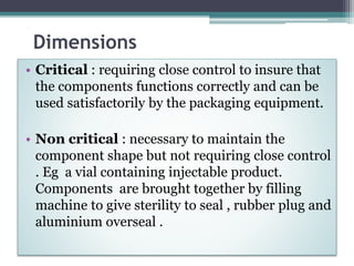 Dimensions
• Critical : requiring close control to insure that
the components functions correctly and can be
used satisfactorily by the packaging equipment.
• Non critical : necessary to maintain the
component shape but not requiring close control
. Eg a vial containing injectable product.
Components are brought together by filling
machine to give sterility to seal , rubber plug and
aluminium overseal .
 