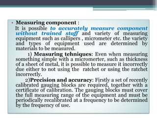 • Measuring component :
It is possible to accurately measure component
without trained staff and variety of measuring
equipment such as callipers , micrometer etc. the variety
and types of equipment used are determined by
materials to be measured.
1) Measuring tehniques: Even when measuring
something simple with a micromerter, such as thickness
of a sheet of metal, it is possible to measure it incorrectly
due either to not using the ratchet or using the ratchet
incorrectly.
2)Precision and accuracy: Firstly a set of recently
calibrated gauging blocks are required, together with a
certificate of calibration. The gauging blocks must cover
the full measuring range of the equipment and must be
periodically recalibrated at a frequency to be determined
by the frequency of use.
 