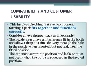 COMPATIBILITY AND CUSTOMER
USABILITY
• This involves checking that each component
forming a pack fits together and functions
correctly.
• Consider an eye dropper pack as an example.
• The nozzle ,must have a interference fit in the bottle
and allow 1 drop at a time delivery through the hole
in the nozzle when inverted, but not leak from the
fitted position.
• The cap must screw into position and leakage must
not occur when the bottle is squeezed in the inveted
position.
 