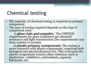 Chemical testing
• The majority of chemical testing is required on primary
component.
• The type of testing required depends on the type of
component used.
1) glass vials and ampules: The USPXXII
requirements for glass containers are chemical
resistance and light transmission.The requirements vary
from country to country.
2) plastic primary components: The testing is
more extensive with plastic components, requiring both
biological and physicochemical test. This is because the
plastic components contain other substance such as
plasticizers , stabilizers, antioxidants, pigment,
lubricants ,etc.
 