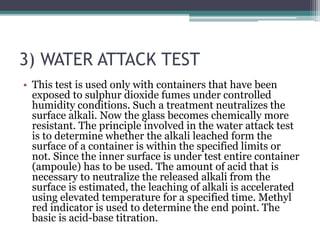 3) WATER ATTACK TEST
• This test is used only with containers that have been
exposed to sulphur dioxide fumes under controlled
humidity conditions. Such a treatment neutralizes the
surface alkali. Now the glass becomes chemically more
resistant. The principle involved in the water attack test
is to determine whether the alkali leached form the
surface of a container is within the specified limits or
not. Since the inner surface is under test entire container
(ampoule) has to be used. The amount of acid that is
necessary to neutralize the released alkali from the
surface is estimated, the leaching of alkali is accelerated
using elevated temperature for a specified time. Methyl
red indicator is used to determine the end point. The
basic is acid-base titration.
 