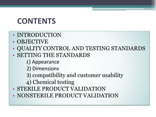 CONTENTS
• INTRODUCTION
• OBJECTIVE
• QUALITY CONTROL AND TESTING STANDARDS
• SETTING THE STANDARDS
1) Appearance
2) Dimensions
3) compatibility and customer usability
4) Chemical testing
• STERILE PRODUCT VALIDATION
• NONSTERILE PRODUCT VALIDATION
 