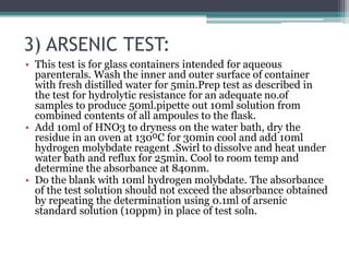3) ARSENIC TEST:
• This test is for glass containers intended for aqueous
parenterals. Wash the inner and outer surface of container
with fresh distilled water for 5min.Prep test as described in
the test for hydrolytic resistance for an adequate no.of
samples to produce 50ml.pipette out 10ml solution from
combined contents of all ampoules to the flask.
• Add 10ml of HNO3 to dryness on the water bath, dry the
residue in an oven at 130⁰C for 30min cool and add 10ml
hydrogen molybdate reagent .Swirl to dissolve and heat under
water bath and reflux for 25min. Cool to room temp and
determine the absorbance at 840nm.
• Do the blank with 10ml hydrogen molybdate. The absorbance
of the test solution should not exceed the absorbance obtained
by repeating the determination using 0.1ml of arsenic
standard solution (10ppm) in place of test soln.
 