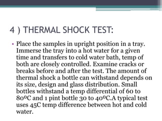 4 ) THERMAL SHOCK TEST:
• Place the samples in upright position in a tray.
Immerse the tray into a hot water for a given
time and transfers to cold water bath, temp of
both are closely controlled. Examine cracks or
breaks before and after the test. The amount of
thermal shock a bottle can withstand depends on
its size, design and glass distribution. Small
bottles withstand a temp differential of 60 to
80⁰C and 1 pint bottle 30 to 40⁰C.A typical test
uses 45C temp difference between hot and cold
water.
 