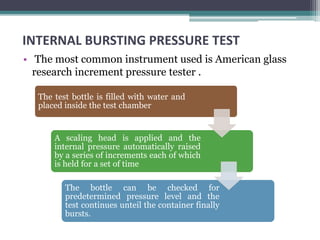 INTERNAL BURSTING PRESSURE TEST
• The most common instrument used is American glass
research increment pressure tester .
The test bottle is filled with water and
placed inside the test chamber
A scaling head is applied and the
internal pressure automatically raised
by a series of increments each of which
is held for a set of time
The bottle can be checked for
predetermined pressure level and the
test continues unteil the container finally
bursts.
 