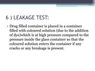 6 ) LEAKAGE TEST:
• Drug filled container is placed in a container
filled with coloured solution (due to the addition
of dye)which is at high pressure compared to the
pressure inside the glass container so that the
coloured solution enters the container if any
cracks or any breakage is present.
 