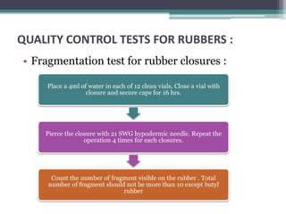 QUALITY CONTROL TESTS FOR RUBBERS :
• Fragmentation test for rubber closures :
Place a 4ml of water in each of 12 clean vials. Close a vial with
closure and secure caps for 16 hrs.
Pierce the closure with 21 SWG hypodermic needle. Repeat the
operation 4 times for each closures.
Count the number of fragment visible on the rubber . Total
number of fragment should not be more than 10 except butyl
rubber
 