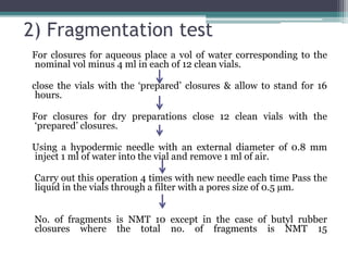 2) Fragmentation test
For closures for aqueous place a vol of water corresponding to the
nominal vol minus 4 ml in each of 12 clean vials.
close the vials with the ‘prepared’ closures & allow to stand for 16
hours.
For closures for dry preparations close 12 clean vials with the
‘prepared’ closures.
Using a hypodermic needle with an external diameter of 0.8 mm
inject 1 ml of water into the vial and remove 1 ml of air.
Carry out this operation 4 times with new needle each time Pass the
liquid in the vials through a filter with a pores size of 0.5 µm.
No. of fragments is NMT 10 except in the case of butyl rubber
closures where the total no. of fragments is NMT 15
 