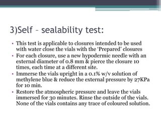 3)Self – sealability test:
• This test is applicable to closures intended to be used
with water close the vials with the ‘Prepared’ closures
• For each closure, use a new hypodermic needle with an
external diameter of 0.8 mm & pierce the closure 10
times, each time at a different site.
• Immerse the vials upright in a 0.1% w/v solution of
methylene blue & reduce the external pressure by 27KPa
for 10 min.
• Restore the atmospheric pressure and leave the vials
immersed for 30 minutes. Rinse the outside of the vials.
None of the vials contains any trace of coloured solution.
 