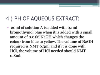 4 ) PH OF AQUEOUS EXTRACT:
• 20ml of solution A is added with 0.1ml
bromothymol blue when it is added with a small
amount of 0.01M NaOH which changes the
colour from blue to yellow. The volume of NaOH
required is NMT 0.3ml and if it is done with
HCl, the volume of HCl needed should NMT
0.8ml.
 