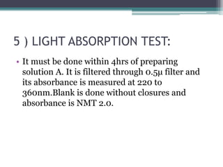 5 ) LIGHT ABSORPTION TEST:
• It must be done within 4hrs of preparing
solution A. It is filtered through 0.5μ filter and
its absorbance is measured at 220 to
360nm.Blank is done without closures and
absorbance is NMT 2.0.
 