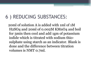 6 ) REDUCING SUBSTANCES:
20ml of solution A is added with 1ml of 1M
H2SO4 and 20ml of 0.002M KMnO4 and boil
for 3min then cool and add 1gm of potassium
iodide which is titrated with sodium thio-
sulphate using starch as an indicator. Blank is
done and the difference between titration
volumes is NMT 0.7ml.
 