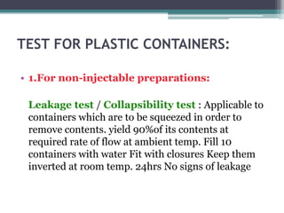 TEST FOR PLASTIC CONTAINERS:
• 1.For non-injectable preparations:
Leakage test / Collapsibility test : Applicable to
containers which are to be squeezed in order to
remove contents. yield 90%of its contents at
required rate of flow at ambient temp. Fill 10
containers with water Fit with closures Keep them
inverted at room temp. 24hrs No signs of leakage
 