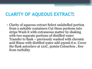 CLARITY OF AQUEOUS EXTRACT:
• Clarity of aqueous extract Select unlabelled portion
from a suitable containers Cut these portions into
strips Wash it with extraneous matter by shaking
with two separate portions of distilled water
Transfer to flask – previously washed with chromic
acid Rinse with distilled water add 250ml d.w. Cover
the flask autoclave at 121Ċ, 30min Colourless , free
from turbidity
 