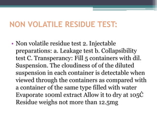 NON VOLATILE RESIDUE TEST:
• Non volatile residue test 2. Injectable
preparations: a. Leakage test b. Collapsibility
test C. Transperancy: Fill 5 containers with dil.
Suspension. The cloudiness of of the diluted
suspension in each container is detectable when
viewed through the containers as compared with
a container of the same type filled with water
Evaporate 100ml extract Allow it to dry at 105Ċ
Residue weighs not more than 12.5mg
 