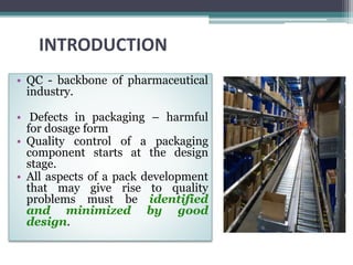 INTRODUCTION
• QC - backbone of pharmaceutical
industry.
• Defects in packaging – harmful
for dosage form
• Quality control of a packaging
component starts at the design
stage.
• All aspects of a pack development
that may give rise to quality
problems must be identified
and minimized by good
design.
 