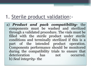 1. Sterile product validation:-
a) Product and pack compatibility- the
components must be washed and sterilized
through a validated procedure. The vials must be
filled with the sterile product under sterile
conditions and terminally sterilized if this is a
part of the intended product operation.
Components performance should be monitored
during the compatibility trials to ensure that
deterioration has not occurred.
b) Seal integrity- the
 