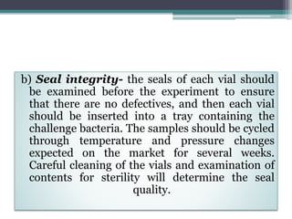 b) Seal integrity- the seals of each vial should
be examined before the experiment to ensure
that there are no defectives, and then each vial
should be inserted into a tray containing the
challenge bacteria. The samples should be cycled
through temperature and pressure changes
expected on the market for several weeks.
Careful cleaning of the vials and examination of
contents for sterility will determine the seal
quality.
 
