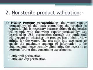 2. Nonsterile product validation:-
a) Water vapour permeability- the water vapour
permeability of the pack containing the product is
required. This is necessary because although the bottles
will comply with the water vapour permeability test
described in USP, permeation through the bottle wall
will depend on wheather the product has a high or low
affinity for the water. The test split into two parts to
enable the maximum amount of information to be
obtained and hence possibly eliminating the necessity to
perform further time consuming experiments.
·Bottle wall permeation
·Bottle and cap permeation
 