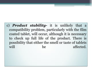 c) Product stability- it is unlikely that a
compatibility problem, particularly with the film
coated tablet, will occur, although it is necessary
to check up full life of the product. There is
possibility that either the smell or taste of tablets
will be affected.
 