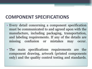 COMPONENT SPECIFICATIONS
• Every detail concerning a component specification
must be communicated to and agreed upon with the
manufacture, including packaging, transportation,
and labeling requirements. If any of the details are
missing confusion or mistakes may occur.
• The main specifications requirements are the
component drawing, artwork (printed components
only) and the quality control testing and standards.
 