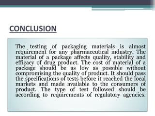 CONCLUSION
The testing of packaging materials is almost
requirement for any pharmaceutical industry. The
material of a package affects quality, stability and
efficacy of drug product. The cost of material of a
package should be as low as possible without
compromising the quality of product. It should pass
the specifications of tests before it reached the local
markets and made available to the consumers of
product. The type of test followed should be
according to requirements of regulatory agencies.
 