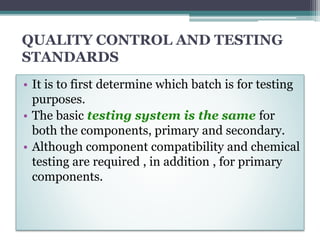 QUALITY CONTROL AND TESTING
STANDARDS
• It is to first determine which batch is for testing
purposes.
• The basic testing system is the same for
both the components, primary and secondary.
• Although component compatibility and chemical
testing are required , in addition , for primary
components.
 