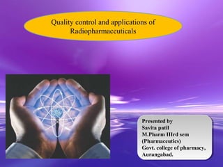 Quality control and applications of
      Radiopharmaceuticals




                                Presented by
                                 Presented by
                                Savita patil
                                 Savita patil
                                M.Pharm IIIrd sem
                                 M.Pharm IIIrd sem
                                (Pharmaceutics)
                                 (Pharmaceutics)
                                Govt. college of pharmacy,
                                 Govt. college of pharmacy,
           Powerpoint Templates Aurangabad.
                                 Aurangabad.
                                                    Page 1
 