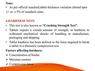 Note:
• As per official standard,tablet thickness variation alloted upto
(+ or -) 5% of standard value.
4.HARDNESS TEST:
• This test is also known as “Crushing Strength Test”.
• Tablets require a certain amount of strength, or hardness to
withstand mechanical shocks of handling in manufacture,
packaging and shipping
• Tablet hardness has been defined as the force required to break
a tablet in a diametric compression test.
Factors affecting hardness:
 Concentration of binder
 Moisture content
 Compression force
 