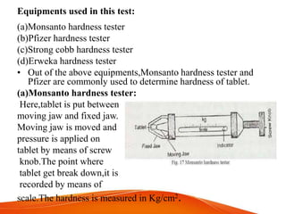Equipments used in this test:
(a)Monsanto hardness tester
(b)Pfizer hardness tester
(c)Strong cobb hardness tester
(d)Erweka hardness tester
• Out of the above equipments,Monsanto hardness tester and
Pfizer are commonly used to determine hardness of tablet.
(a)Monsanto hardness tester:
Here,tablet is put between
moving jaw and fixed jaw.
Moving jaw is moved and
pressure is applied on
tablet by means of screw
knob.The point where
tablet get break down,it is
recorded by means of
scale.The hardness is measured in Kg/cm2.
 