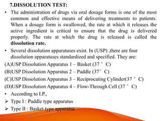 7.DISSOLUTION TEST:
• The administration of drugs via oral dosage forms is one of the most
common and effective means of delivering treatments to patients.
When a dosage form is swallowed, the rate at which it releases the
active ingredient is critical to ensure that the drug is delivered
properly. The rate at which the drug is released is called the
dissolution rate.
• Several dissolution apparatuses exist. In (USP) ,there are four
dissolution apparatuses standardized and specified. They are:
(A)USP Dissolution Apparatus 1 – Basket (37 °C)
(B)USP Dissolution Apparatus 2 – Paddle (37°C)
(C)USP Dissolution Apparatus 3 – Reciprocating Cylinder(37 °C)
(D)USP Dissolution Apparatus 4 – Flow-Through Cell (37 °C)
• According to I.P.,
 Type I : Paddle type apparatus
 Type II : Basket type apparatus
 
