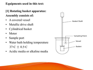 Equipments used in this test:
[1] Rotating basket apparatus:
Assembly consists of:
• A covered vessel
• Metallic drive shaft
• Cylindrical basket
• Motor
• Sample port
• Water bath holding temperature
37◦C ± 0.5◦C
• Acidic media or alkaline media
 