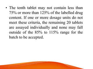 • The tenth tablet may not contain less than
75% or more than 125% of the labelled drug
content. If one or more dosage units do not
meet these criteria, the remaining 20 tablets
are assayed individually and none may fall
outside of the 85% to 115% range for the
batch to be accepted.
 