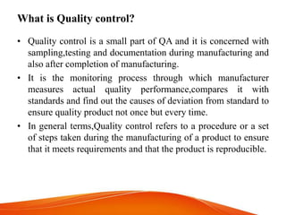 What is Quality control?
• Quality control is a small part of QA and it is concerned with
sampling,testing and documentation during manufacturing and
also after completion of manufacturing.
• It is the monitoring process through which manufacturer
measures actual quality performance,compares it with
standards and find out the causes of deviation from standard to
ensure quality product not once but every time.
• In general terms,Quality control refers to a procedure or a set
of steps taken during the manufacturing of a product to ensure
that it meets requirements and that the product is reproducible.
 