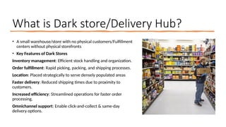 What is Dark store/Delivery Hub?
• A small warehouse/store with no physical customers/Fulfillment
centers without physical storefronts
• Key Features of Dark Stores
Inventory management: Efficient stock handling and organization.
Order fulfillment: Rapid picking, packing, and shipping processes.
Location: Placed strategically to serve densely populated areas
Faster delivery: Reduced shipping times due to proximity to
customers.
Increased efficiency: Streamlined operations for faster order
processing.
Omnichannel support: Enable click-and-collect & same-day
delivery options.
 