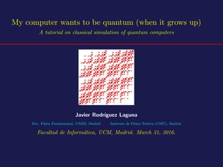 My computer wants to be quantum (when it grows up)
A tutorial on classical simulation of quantum computers
Javier Rodr´ıguez Laguna
Dto. F´ısica Fundamental, UNED, Madrid Instituto de F´ısica Te´orica (CSIC), Madrid
Facultad de Inform´atica, UCM, Madrid. March 31, 2016.
 