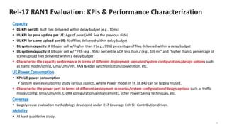 10
Rel-17 RAN1 Evaluation: KPIs & Performance Characterization
Capacity
▪ DL KPI per UE: % of files delivered within delay budget (e.g., 10ms)
▪ UL KPI for pose update per UE: Age of pose (AOP. See the previous slide)
▪ UL KPI for scene upload per UE: % of files delivered within delay budget
▪ DL system capacity: # UEs per cell w/ higher than X (e.g., 99%) percentage of files delivered within a delay budget
▪ UL system capacity: # UEs per cell w/ “Y-th (e.g., 95%) percentile AOP less than Z (e.g., 10) ms” and “higher than U percentage of
scene upload files delivered within a delay budget”
▪ Characterize the capacity performance in terms of different deployment scenarios/system configurations/design options such
as traffic model/config, Uma/Umi/InH, RAN & edge synchronization/cooperation, etc.
UE Power Consumption
▪ KPI: UE power consumption
✓System level evaluation to study various aspects, where Power model in TR 38.840 can be largely reused.
▪ Characterize the power perf. in terms of different deployment scenarios/system configurations/design options such as traffic
model/config, Uma/Umi/InH, C-DRX configurations/enhancements, other Power Saving techniques, etc.
Coverage
▪ Largely reuse evaluation methodology developed under R17 Coverage Enh SI. Contribution driven.
Mobility
▪ At least qualitative study
 