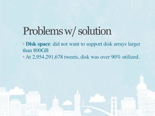 Problems w/ solution
• Disk space: did not want to support disk arrays larger
than 800GB
• At 2,954,291,678 tweets, disk was over 90% utilized.
 