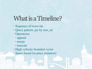 What is a Timeline?
• Sequence of tweet ids
• Query pattern: get by user_id
• Operations:
  • append
  • merge
  • truncate
• High-velocity bounded vector
• Space-based (in-place mutation)
 
