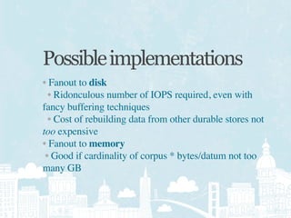 Possible implementations
• Fanout to disk
  • Ridonculous number of IOPS required, even with
fancy buffering techniques
  • Cost of rebuilding data from other durable stores not
too expensive
• Fanout to memory
 • Good if cardinality of corpus * bytes/datum not too
many GB
 