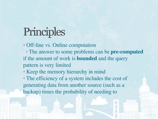 Principles
• Off-line vs. Online computation
  • The answer to some problems can be pre-computed
if the amount of work is bounded and the query
pattern is very limited
• Keep the memory hierarchy in mind
• The efficiency of a system includes the cost of
generating data from another source (such as a
backup) times the probability of needing to
 