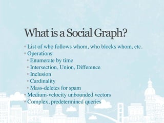 What is a Social Graph?
• List of who follows whom, who blocks whom, etc.
• Operations:
  • Enumerate by time
  • Intersection, Union, Difference
  • Inclusion
  • Cardinality
  • Mass-deletes for spam
• Medium-velocity unbounded vectors
• Complex, predetermined queries
 