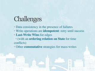 Challenges
• Data consistency in the presence of failures
• Write operations are idempotent: retry until success
• Last-Write Wins for edges
  • (with an ordering relation on State for time
conflicts)
• Other commutative strategies for mass-writes
 