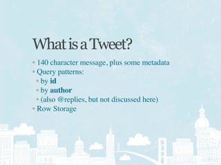 What is a Tweet?
• 140 character message, plus some metadata
• Query patterns:
  • by id
  • by author
  • (also @replies, but not discussed here)
• Row Storage
 